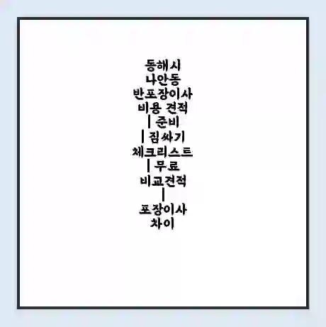 동해시 나안동 반포장이사 비용 견적 | 준비 | 짐싸기 체크리스트 | 무료 비교견적 | 포장이사 차이
